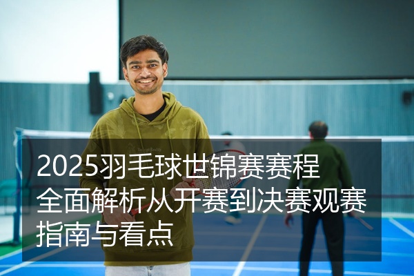 2025羽毛球世锦赛赛程全面解析从开赛到决赛观赛指南与看点