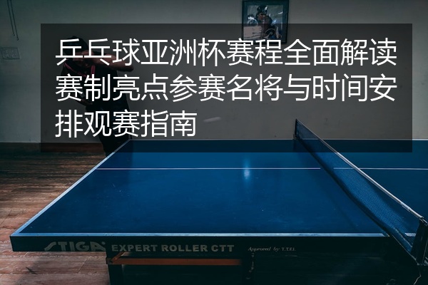 乒乓球亚洲杯赛程全面解读赛制亮点参赛名将与时间安排观赛指南