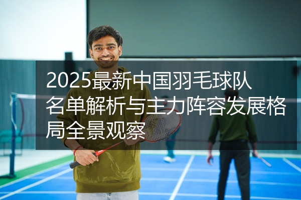 2025最新中国羽毛球队名单解析与主力阵容发展格局全景观察