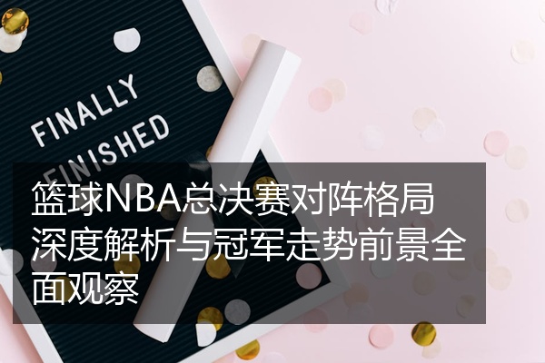 篮球NBA总决赛对阵格局深度解析与冠军走势前景全面观察