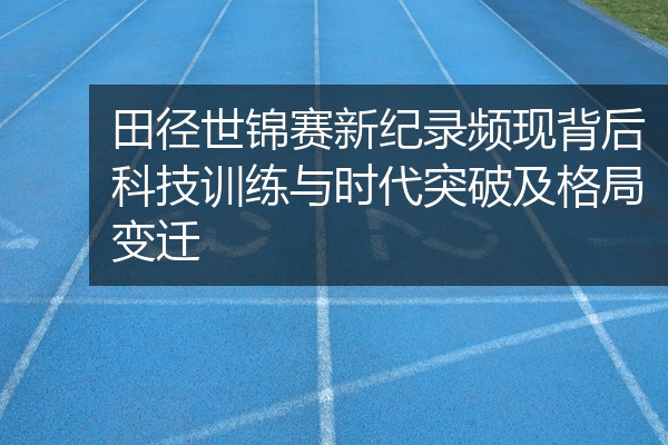 田径世锦赛新纪录频现背后科技训练与时代突破及格局变迁